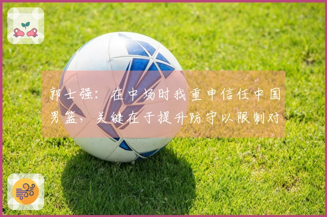 郭士强：在中场时我重申信任中国男篮，关键在于提升防守以限制对手表现