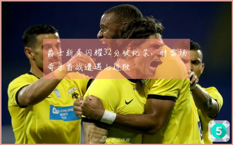 爵士新秀闪耀32分破纪录，特雷杨奇才首战遭遇七连败