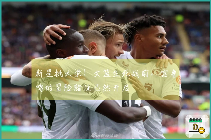 新星挑大梁！女篮生死战前，宫鲁鸣的冒险赌注已然开启