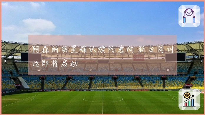 阿森纳明星确认续约意向 新合同讨论即将启动