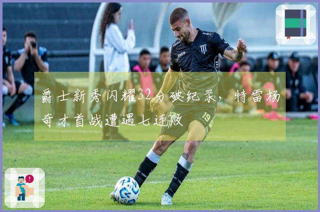 爵士新秀闪耀32分破纪录，特雷杨奇才首战遭遇七连败