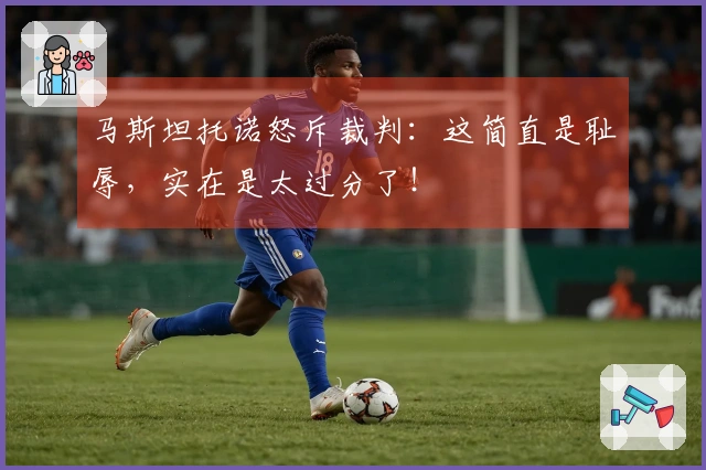 马斯坦托诺怒斥裁判：这简直是耻辱，实在是太过分了！