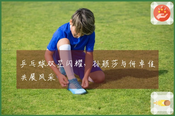 乒乓球双星闪耀，孙颖莎与何卓佳共展风采