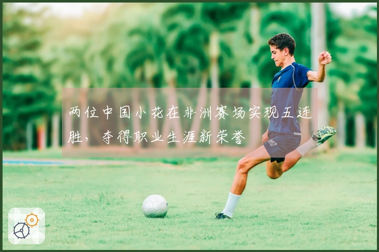 两位中国小花在非洲赛场实现五连胜，夺得职业生涯新荣誉