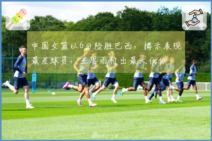 中国女篮以6分险胜巴西，揭示表现最差球员，王思雨付出最大代价