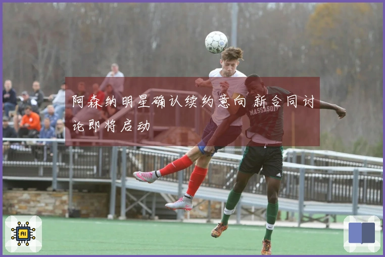 阿森纳明星确认续约意向 新合同讨论即将启动