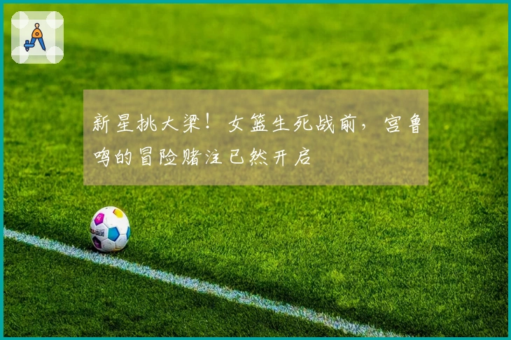 新星挑大梁！女篮生死战前，宫鲁鸣的冒险赌注已然开启