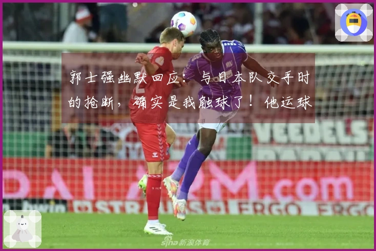 郭士强幽默回应：与日本队交手时的抢断，确实是我触球了！他运球太夸张