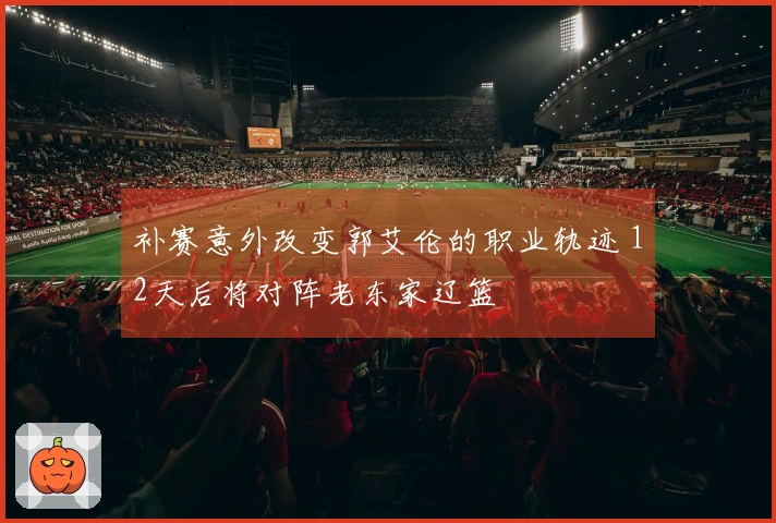 补赛意外改变郭艾伦的职业轨迹 12天后将对阵老东家辽篮