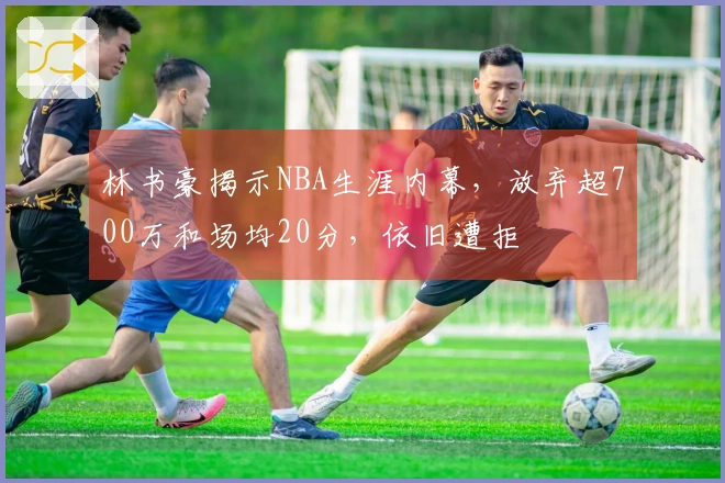 林书豪揭示NBA生涯内幕，放弃超700万和场均20分，依旧遭拒
