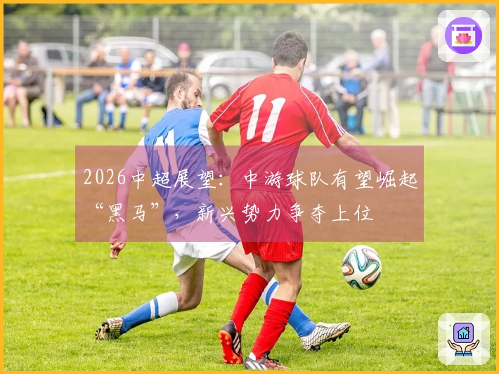 2026中超展望：中游球队有望崛起“黑马”，新兴势力争夺上位