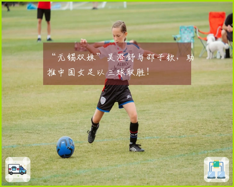 “无锡双姝”吴澄舒与邵子钦，助推中国女足以三球取胜！
