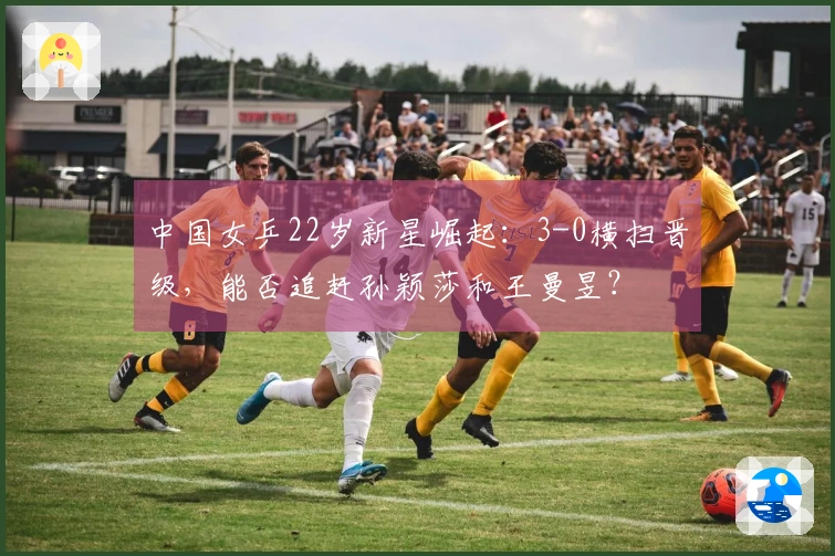 中国女乒22岁新星崛起：3-0横扫晋级，能否追赶孙颖莎和王曼昱？